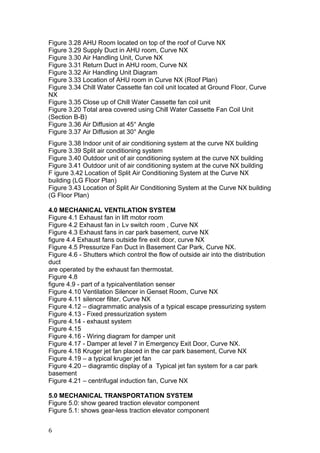 Figure 3.28 AHU Room located on top of the roof of Curve NX
Figure 3.29 Supply Duct in AHU room, Curve NX
Figure 3.30 Air Handling Unit, Curve NX
Figure 3.31 Return Duct in AHU room, Curve NX
Figure 3.32 Air Handling Unit Diagram
Figure 3.33 Location of AHU room in Curve NX (Roof Plan)
Figure 3.34 Chill Water Cassette fan coil unit located at Ground Floor, Curve
NX
Figure 3.35 Close up of Chill Water Cassette fan coil unit
Figure 3.20 Total area covered using Chill Water Cassette Fan Coil Unit
(Section B-B)
Figure 3.36 Air Diffusion at 45° Angle
Figure 3.37 Air Diffusion at 30° Angle
Figure 3.38 Indoor unit of air conditioning system at the curve NX building
Figure 3.39 Split air conditioning system
Figure 3.40 Outdoor unit of air conditioning system at the curve NX building
Figure 3.41 Outdoor unit of air conditioning system at the curve NX building
F igure 3.42 Location of Split Air Conditioning System at the Curve NX
building (LG Floor Plan)
Figure 3.43 Location of Split Air Conditioning System at the Curve NX building
(G Floor Plan)
4.0 MECHANICAL VENTILATION SYSTEM
Figure 4.1 Exhaust fan in lift motor room
Figure 4.2 Exhaust fan in Lv switch room , Curve NX
Figure 4.3 Exhaust fans in car park basement, curve NX
figure 4.4 Exhaust fans outside fire exit door, curve NX
Figure 4.5 Pressurize Fan Duct in Basement Car Park, Curve NX.
Figure 4.6 - Shutters which control the flow of outside air into the distribution
duct
are operated by the exhaust fan thermostat.
Figure 4.8
figure 4.9 - part of a typicalventilation senser
Figure 4.10 Ventilation Silencer in Genset Room, Curve NX
Figure 4.11 silencer filter, Curve NX
Figure 4.12 – diagrammatic analysis of a typical escape pressurizing system
Figure 4.13 - Fixed pressurization system
Figure 4.14 - exhaust system
Figure 4.15
Figure 4.16 - Wiring diagram for damper unit
Figure 4.17 - Damper at level 7 in Emergency Exit Door, Curve NX.
Figure 4.18 Kruger jet fan placed in the car park basement, Curve NX
Figure 4.19 – a typical kruger jet fan
Figure 4.20 – diagramtic display of a Typical jet fan system for a car park
basement
Figure 4.21 – centrifugal induction fan, Curve NX
5.0 MECHANICAL TRANSPORTATION SYSTEM
Figure 5.0: show geared traction elevator component
Figure 5.1: shows gear-less traction elevator component
6
 