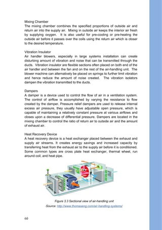 Mixing Chamber
The mixing chamber combines the specified proportions of outside air and
return air into the supply air. Mixing in outside air keeps the interior air fresh
by supplying oxygen. It is also useful for pre-cooling or pre-heating the
outside air before it passes over the coils using the return air which is closer
to the desired temperature.
Vibration Insulator
Air handler blowers, especially in large systems installation can create
disturbing amount of vibration and noise that can be transmitted through the
ducts. Vibration insulator are flexible sections often placed on both end of the
air handler and between the fan and on the rest of the air-handling unit. The
blower machine can alternatively be placed on springs to further limit vibration
and hence reduce the amount of noise created. The vibration isolators
dampen the vibration transmitted to the ducts.
Dampers
A damper is a device used to control the flow of air in a ventilation system.
The control of airflow is accomplished by varying the resistance to flow
created by the damper. Pressure relief dampers are used to release internal
excess air pressure, they usually have adjustable open pressure, which is
capable of maintaining a relatively constant pressure at various airflows and
closes upon a decrease of differential pressure. Dampers are located in the
mixing chamber to control the ratio of return air to outside air and the amount
of exhaust air.
Heat Recovery Device
A heat recovery device is a heat exchanger placed between the exhaust and
supply air streams. It creates energy savings and increased capacity by
transferring heat from the exhaust air to the supply air before it is conditioned.
Some common types are cross plate heat exchanger, thermal wheel, run
around coil, and heat pipe.
Source: http://www.thomaseng.com/air-handling-systems/
Figure 3.3 Sectional view of air-handling unit
60
 