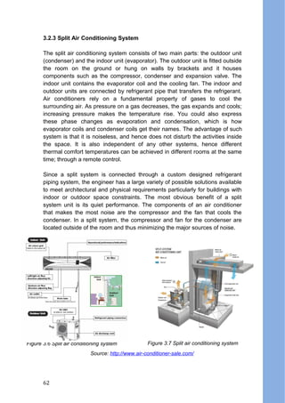 3.2.3 Split Air Conditioning System
The split air conditioning system consists of two main parts: the outdoor unit
(condenser) and the indoor unit (evaporator). The outdoor unit is fitted outside
the room on the ground or hung on walls by brackets and it houses
components such as the compressor, condenser and expansion valve. The
indoor unit contains the evaporator coil and the cooling fan. The indoor and
outdoor units are connected by refrigerant pipe that transfers the refrigerant.
Air conditioners rely on a fundamental property of gases to cool the
surrounding air. As pressure on a gas decreases, the gas expands and cools;
increasing pressure makes the temperature rise. You could also express
these phase changes as evaporation and condensation, which is how
evaporator coils and condenser coils get their names. The advantage of such
system is that it is noiseless, and hence does not disturb the activities inside
the space. It is also independent of any other systems, hence different
thermal comfort temperatures can be achieved in different rooms at the same
time; through a remote control.
Since a split system is connected through a custom designed refrigerant
piping system, the engineer has a large variety of possible solutions available
to meet architectural and physical requirements particularly for buildings with
indoor or outdoor space constraints. The most obvious benefit of a split
system unit is its quiet performance. The components of an air conditioner
that makes the most noise are the compressor and the fan that cools the
condenser. In a split system, the compressor and fan for the condenser are
located outside of the room and thus minimizing the major sources of noise.
Figure 3.6 Split air conditioning system Figure 3.7 Split air conditioning system
Source: http://www.air-conditioner-sale.com/
62
 
