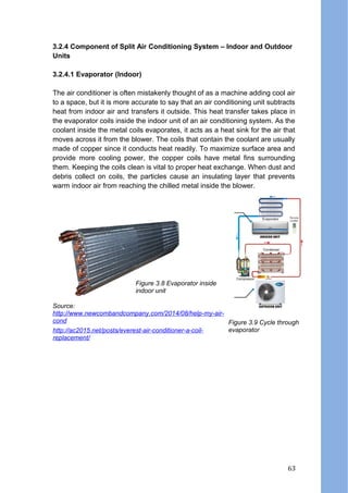 3.2.4 Component of Split Air Conditioning System – Indoor and Outdoor
Units
3.2.4.1 Evaporator (Indoor)
The air conditioner is often mistakenly thought of as a machine adding cool air
to a space, but it is more accurate to say that an air conditioning unit subtracts
heat from indoor air and transfers it outside. This heat transfer takes place in
the evaporator coils inside the indoor unit of an air conditioning system. As the
coolant inside the metal coils evaporates, it acts as a heat sink for the air that
moves across it from the blower. The coils that contain the coolant are usually
made of copper since it conducts heat readily. To maximize surface area and
provide more cooling power, the copper coils have metal fins surrounding
them. Keeping the coils clean is vital to proper heat exchange. When dust and
debris collect on coils, the particles cause an insulating layer that prevents
warm indoor air from reaching the chilled metal inside the blower.
Source:
http://www.newcombandcompany.com/2014/08/help-my-air-
cond
http://ac2015.net/posts/everest-air-conditioner-a-coil-
replacement/
Figure 3.8 Evaporator inside
indoor unit
Figure 3.9 Cycle through
evaporator
63
 