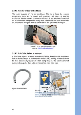 3.2.4.2 Air Filter (Indoor and outdoor)
The main purpose of the air conditioner filter is to keep the system
components such as the blower and evaporator coil clean. A good air
conditioner filter can greatly increase its efficiency. It has also been found that
an air conditioner filter provides many other benefits as well such as cleaner
air, reduction in allergens, both of which reduce the symptoms of allergies.
3.2.4.3 Drain Tube (Indoor to outdoor)
A drain tube is just a pipe that removes condensed water from the evaporator
coils to avoid damage to interior of the indoor unit. Cleaning of the tube must
be done occasionally to prevent it from being clogged. The water is drained
outdoors through the drain tube connected to a main drain pipe.
Figure 3.10 Air filter inside indoor unit
Source: http://truckoutlook.com/
Figure 3.11 Drain tube
Figure 3.12 Drain tube installation
Source:
http://www.newcombandcompany.c
om/2014/08/help-my-air-conditioners-
drain-pan-is-full-of-water/
64
 
