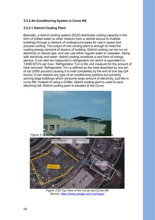 3.3.2 Air-Conditioning System in Curve NX
3.3.2.1 District Cooling Plant
Basically, a district cooling system (DCS) distributes cooling capacity in the
form of chilled water or other medium from a central source to multiple
buildings through a network of underground pipes for use in space and
process cooling. The output of one cooling plant is enough to meet the
cooling-energy demand of dozens of building. District cooling can be run on
electricity or natural gas, and can use either regular water or seawater. Along
with electricity and water, district cooling constitute a new form of energy
service. It can also be measured in refrigeration ton which is equivalent to
12000 BTU's per hour. Refrigeration Ton is the unit measure for the amount of
heat removed. Refrigeration Ton is defined as the heat absorbed by one ton
of ice (2000 pounds) causing it to melt completely by the end of one day (24
hours). It can replace any type of air conditioning systems but primarily
serving large buildings which consume large amount of electricity, just like in
curve NX. Instead of using a Chiller, district cooling plant is used to save
electricity bill. District cooling plant is situated at the Curve.
Figure 3.20 Top View of the Curve and Curve NX
Source: https://www.google.com.my/maps/
District Cooling Plant
The Curve
Curve NX
Link Bridge
Figure 3.19 Rooftop View of District Cooling Plant from the Curve
Figure 3.20 Top View of the Curve and Curve NX
Source: https://www.google.com.my/maps/
68
 