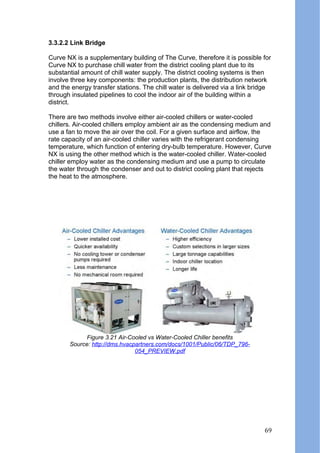 3.3.2.2 Link Bridge
Curve NX is a supplementary building of The Curve, therefore it is possible for
Curve NX to purchase chill water from the district cooling plant due to its
substantial amount of chill water supply. The district cooling systems is then
involve three key components: the production plants, the distribution network
and the energy transfer stations. The chill water is delivered via a link bridge
through insulated pipelines to cool the indoor air of the building within a
district.
There are two methods involve either air-cooled chillers or water-cooled
chillers. Air-cooled chillers employ ambient air as the condensing medium and
use a fan to move the air over the coil. For a given surface and airflow, the
rate capacity of an air-cooled chiller varies with the refrigerant condensing
temperature, which function of entering dry-bulb temperature. However, Curve
NX is using the other method which is the water-cooled chiller. Water-cooled
chiller employ water as the condensing medium and use a pump to circulate
the water through the condenser and out to district cooling plant that rejects
the heat to the atmosphere.
Figure 3.21 Air-Cooled vs Water-Cooled Chiller benefits
Source: http://dms.hvacpartners.com/docs/1001/Public/06/TDP_796-
054_PREVIEW.pdf
69
 