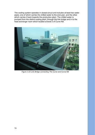 The cooling system operates in closed-circuit and includes at least two water
pipes; one of which carries the chilled water to the end-user, and the other
which carries it back towards the production plant. The chilled water is
pumped from the district cooling plant, through the link bridge and in to the
heat exchanger room which located at level 2 of Curve NX.
Figure 3.22 Link Bridge connecting The Curve and Curve NX
70
 