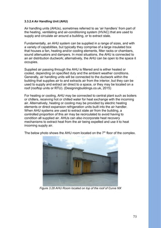 3.3.2.4 Air Handling Unit (AHU)
Air handling units (AHUs), sometimes referred to as ‘air handlers’ from part of
the heating, ventilating and air-conditioning system (HVAC) that are used to
supply and circulate air around a building, or to extract stale.
Fundamentally, an AHU system can be supplied in a range of sizes, and with
a variety of capabilities, but typically they comprise of a large insulated box
that houses a fan, heating and/or cooling elements, filter racks or chambers,
sound attenuators and dampers. In most situations, the AHU is connected to
an air distribution ductwork; alternatively, the AHU can be open to the space it
occupies.
Supplied air passing through the AHU is filtered and is either heated or
cooled, depending on specified duty and the ambient weather conditions.
Generally, air handling units will be connected to the ductwork within the
building that supplies air to and extracts air from the interior, but they can be
used to supply and extract air direct to a space, or they may be located on a
roof (rooftop units or RTU). (Designingbuildings.co.uk, 2015)
For heating or cooling, AHU may be connected to central plant such as boilers
or chillers, receiving hot or chilled water for heat exchange with the incoming
air. Alternatively, heating or cooling may be provided by electric heating
elements or direct expansion refrigeration units built into the air handler.
When AHU systems are used to extract stale air from the building, a
controlled proportion of this air may be recirculated to avoid having to
condition all supplied air. AHUs can also incorporate heat recovery
mechanisms to extract heat from the air being expelled and use it to heat
incoming supply air.
The below photo shows the AHU room located on the 7th
floor of the complex.
Figure 3.28 AHU Room located on top of the roof of Curve NX
73
 