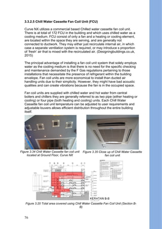 3.3.2.5 Chill Water Cassette Fan Coil Unit (FCU)
Curve NX utilizes a commercial based Chilled water cassette fan coil unit.
There is at total of 172 FCU in the building and which uses chilled water as a
cooling medium. FCU consist of only a fan and a heating or cooling element,
are located within the space they are serving, and are generally not
connected to ductwork. They may either just recirculate internal air, in which
case a separate ventilation system is required, or may introduce s proportion
of ‘fresh’ air that is mixed with the recirculated air. (Designingbuildings.co.uk,
2015)
The principal advantage of installing a fan coil unit system that solely employs
water as the cooling medium is that there is no need for the specific checking
and maintenance demanded by the F Gas regulations pertaining to those
installations that necessitate the presence of refrigerant within the building
envelope. Fan coil units are more economical to install than ducted air
handling units due to their simplicity. However, they might have bad acoustic
qualities and can create vibrations because the fan is in the occupied space.
Fan coil units are supplied with chilled water and hot water from central
boilers and chillers they are generally referred to as two pipe (either heating or
cooling) or four pipe (both heating and cooling) units. Each Chill Water
Cassette fan coil unit temperature can be adjusted to user requirements and
adjustable louvers allows efficient distribution throughout the entire building
itself.
Figure 3.20 Total area covered using Chill Water Cassette Fan Coil Unit (Section B-
B)
Figure 3.34 Chill Water Cassette fan coil unit
located at Ground Floor, Curve NX
Figure 3.35 Close up of Chill Water Cassette
fan coil unit
76
 