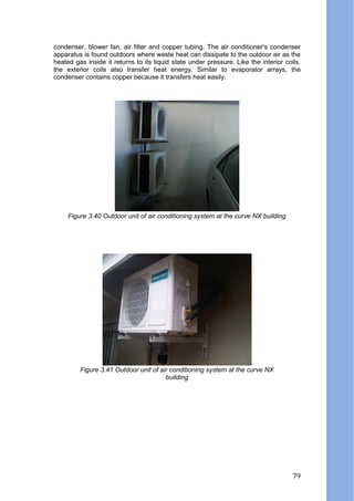 condenser, blower fan, air filter and copper tubing. The air conditioner's condenser
apparatus is found outdoors where waste heat can dissipate to the outdoor air as the
heated gas inside it returns to its liquid state under pressure. Like the interior coils,
the exterior coils also transfer heat energy. Similar to evaporator arrays, the
condenser contains copper because it transfers heat easily.
Figure 3.40 Outdoor unit of air conditioning system at the curve NX building
Figure 3.41 Outdoor unit of air conditioning system at the curve NX
building
79
 