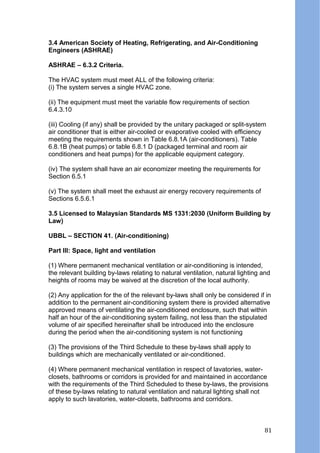 3.4 American Society of Heating, Refrigerating, and Air-Conditioning
Engineers (ASHRAE)
ASHRAE – 6.3.2 Criteria.
The HVAC system must meet ALL of the following criteria:
(i) The system serves a single HVAC zone.
(ii) The equipment must meet the variable flow requirements of section
6.4.3.10
(iii) Cooling (if any) shall be provided by the unitary packaged or split-system
air conditioner that is either air-cooled or evaporative cooled with efficiency
meeting the requirements shown in Table 6.8.1A (air-conditioners). Table
6.8.1B (heat pumps) or table 6.8.1 D (packaged terminal and room air
conditioners and heat pumps) for the applicable equipment category.
(iv) The system shall have an air economizer meeting the requirements for
Section 6.5.1
(v) The system shall meet the exhaust air energy recovery requirements of
Sections 6.5.6.1
3.5 Licensed to Malaysian Standards MS 1331:2030 (Uniform Building by
Law)
UBBL – SECTION 41. (Air-conditioning)
Part lll: Space, light and ventilation
(1) Where permanent mechanical ventilation or air-conditioning is intended,
the relevant building by-laws relating to natural ventilation, natural lighting and
heights of rooms may be waived at the discretion of the local authority.
(2) Any application for the of the relevant by-laws shall only be considered if in
addition to the permanent air-conditioning system there is provided alternative
approved means of ventilating the air-conditioned enclosure, such that within
half an hour of the air-conditioning system failing, not less than the stipulated
volume of air specified hereinafter shall be introduced into the enclosure
during the period when the air-conditioning system is not functioning
(3) The provisions of the Third Schedule to these by-laws shall apply to
buildings which are mechanically ventilated or air-conditioned.
(4) Where permanent mechanical ventilation in respect of lavatories, water-
closets, bathrooms or corridors is provided for and maintained in accordance
with the requirements of the Third Scheduled to these by-laws, the provisions
of these by-laws relating to natural ventilation and natural lighting shall not
apply to such lavatories, water-closets, bathrooms and corridors.
81
 