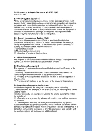 3.6 Licensed to Malaysia Standards MS 1525:2007
MS 1525: 2007
8.10 ACMV system equipment
ACMV system equipment provides, in one (single package) or more (split
system) factory assembled packages, means for air-circulation, air-cleaning,
air-cooling with controlled temperature and dehumidification/ the cooling
function may be either electrically or heat operated, and the refrigerant
condenser may be air, water or evaporative-cooled. Where the equipment is
provided in more than one package, the separate packages should be
designed by the manufacturer to be used together.
9.91 Energy management System (EMS)
The Energy Management System (EMS) is a subset of the building
Automation system (BAS) function. It should be considered for buildings
having area greater than 4000m2 of air-conditioned space. Generally, a
building automation system has three function:
I) Control of equipment;
II) Monitoring of equipment; and
III) Integration of equipment sub-system
9.2 Control of equipment
The purpose of the control of equipment is to save energy. This is performed
by the EMS function of the building automation system.
9.3 Monitoring of equipment
The purpose of monitoring the equipment is to improve the efficiency of the
operations by:
I) Providing centralized information of the current equipment conditions;
II) Providing historical information of equipment conditions;
III) Providing a “management by exception” function to alert the operator of
any abnormal
IV) Providing analysis tools to aid the study of the equipment operations.
9.4 Integration of equipment subsystem
Equipment subsystem are integrated for the purpose of improving:
I) Safety/security; the example, in the event of a fire, air-handling units can be
used to create
II) Indoor air quality; for example, by utilizing the smoke purging the system
for periodic air
III) Information management; by allowing information from multiple equipment
subsystems
IV) Overall system reliability; the intelligent controlling of an equipment
subsystem may be equipment conditions; and a sandwich system for smoke
control; purging to achieve good indoor air quality; be stored and reported in a
consistent formant; and configured to provide redundancy as a standby unit
for another systems without incurring additional cost.
82
 