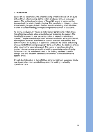 3.7 Conclusion
Based on our observation, the air conditioning system in Curve NX are quite
different from other building, as the system are based on heat exchanger
system. The architect and engineer of Curve NX seems to have meet the
terms with all the existing building by-law. The use of air-conditioning system
in this building is appropriate for the function of the building. It is fully utilised
in order to conserve energy while providing thermal comfort to occupants.
As for my conclusion, by having a chill water air-conditioning system it has
high efficiency and use a low amount of power to operate the system. The
benefit of the usage on heat exchange system is easier to maintain and
operate. The placement of equipment and number of units are appropriate to
serve specific areas so that maximum comfort level can be sustained and
achieved while the building is in operation. Moreover, the spatial and zoning
arrangement of the building is superbly done as it fulfilled the aesthetic criteria
while covering the pragmatic aspect. The zoning of each floor allow the
ductwork to reach every corner of the building accordingly and proficiently.
Other than that, the use of equipment in the building has been properly
thought over and has been selected to be the most practical to serve the
specific areas.
Overall, the AC system in Curve NX has achieved optimum usage and timely
maintenance has been provided to up keep the building in a healthy
operational cycle.
83
 