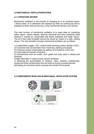 4.0 MECHANICAL VENTILATIONSYSTEM
4.1 LITERATURE REVIEW
Mechanical ventilation is the process of changing air in an enclosed space,
( where indoor air is withdrawn and replaced by fresh air continuously that is
supplied by clean external sources ) using mechanical devices such as fans.
The main function of mechanical ventilation is to expel stale air containing
water vapour, carbon dioxide, airborne chemicals and other pollutants while
drawing in outside air, presumably with lesser pollutants and water vapour.
The air is then well circulated around the house as means of a safe, cooling
device. The main benefits of proper mechanical ventilation are as follows:
1) It replenishes oxygen ( O2 ) content while removing carbon dioxide ( CO2 )
2) It prevents heat concentration from machinery, lighting and people
3) It reduces excess condensation by getting rid of moisture in the room
4) It eliminates the growth of bacteria
5) Contaminants such as smoke, dust, gases and body odors is diluted and
removed
6) Best alternative in cases of poor natural ventilation
7) Reducing the accumulation of moisture, odors, bacteria, carbodioxide,
smoke and other contaminants that can build up during occupied periods.
8)Creating air movement which improves the comfort of occupants
4.2 COMPONENTS INVOLVED IN MECHANIAL VENTILATION SYSTEM
84
 