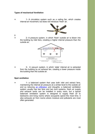 Types of mechanical Ventilation
← 1- A circulation system such as a ceiling fan, which creates
internal air movement, but does not introduce ‘fresh’ air.
0
← 2- A pressure system, in which ‘fresh’ outside air is blown into
the building by inlet fans, creating a higher internal pressure than the
outside air.
← 3- A vacuum system, in which ‘stale’ internal air is extracted
from the building by an exhaust fan, creating a lower pressure inside
the building than the outside air.
Spot ventilation
← 1- a balanced system that uses both inlet and extract fans,
maintaining the internal air pressure at a similar level to the outside air
and so reducing air infiltration and draughts. a balanced ventilation
system usually has two fans and two duct systems. fresh air supply
and exhaust vents can be installed in every room, but a typical
balanced ventilation system is designed to supply fresh air to
bedrooms and living rooms where occupants spend the most time. it
also exhausts air from rooms where moisture and pollutants are most
often generated
85
 
