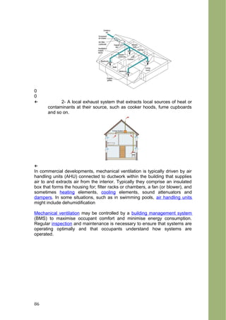 0
0
← 2- A local exhaust system that extracts local sources of heat or
contaminants at their source, such as cooker hoods, fume cupboards
and so on.
←
In commercial developments, mechanical ventilation is typically driven by air
handling units (AHU) connected to ductwork within the building that supplies
air to and extracts air from the interior. Typically they comprise an insulated
box that forms the housing for; filter racks or chambers, a fan (or blower), and
sometimes heating elements, cooling elements, sound attenuators and
dampers. In some situations, such as in swimming pools, air handling units
might include dehumidification
Mechanical ventilation may be controlled by a building management system
(BMS) to maximise occupant comfort and minimise energy consumption.
Regular inspection and maintenance is necessary to ensure that systems are
operating optimally and that occupants understand how systems are
operated.
86
 