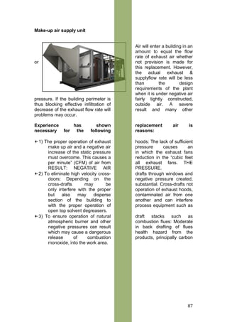 Make-up air supply unit
Air will enter a building in an
amount to equal the flow
rate of exhaust air whether
or not provision is made for
this replacement. However,
the actual exhaust &
supplyflow rate will be less
than the design
requirements of the plant
when it is under negative air
pressure. If the building perimeter is fairly tightly constructed,
thus blocking effective infiltration of outside air. A severe
decrease of the exhaust flow rate will result and many other
problems may occur.
Experience has shown replacement air is
necessary for the following reasons:
←1) The proper operation of exhaust hoods: The lack of sufficient
make up air and a negative air pressure causes an
increase of the static pressure in which the exhaust fans
must overcome. This causes a reduction in the “cubic feet
per minute” (CFM) of air from all exhaust fans. THE
RESULT: NEGATIVE AIR PRESSURE.
←2) To eliminate high velocity cross- drafts through windows and
doors: Depending on the negative pressure created,
cross-drafts may be substantial. Cross-drafts not
only interfere with the proper operation of exhaust hoods,
but also may disperse contaminated air from one
section of the building to another and can interfere
with the proper operation of process equipment such as
open top solvent degreasers.
←3) To ensure operation of natural draft stacks such as
atmospheric burner and other combustion flues: Moderate
negative pressures can result in back drafting of flues
which may cause a dangerous health hazard from the
release of combustion products, principally carbon
monoxide, into the work area.
87
 