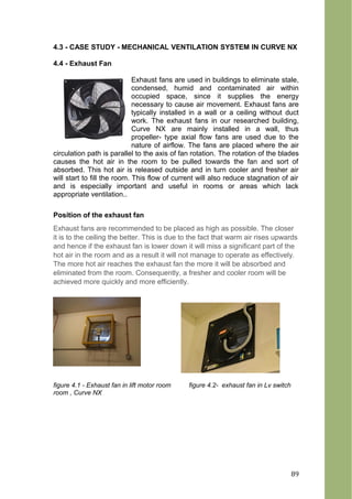 4.3 - CASE STUDY - MECHANICAL VENTILATION SYSTEM IN CURVE NX
4.4 - Exhaust Fan
Exhaust fans are used in buildings to eliminate stale,
condensed, humid and contaminated air within
occupied space, since it supplies the energy
necessary to cause air movement. Exhaust fans are
typically installed in a wall or a ceiling without duct
work. The exhaust fans in our researched building,
Curve NX are mainly installed in a wall, thus
propeller- type axial flow fans are used due to the
nature of airflow. The fans are placed where the air
circulation path is parallel to the axis of fan rotation. The rotation of the blades
causes the hot air in the room to be pulled towards the fan and sort of
absorbed. This hot air is released outside and in turn cooler and fresher air
will start to fill the room. This flow of current will also reduce stagnation of air
and is especially important and useful in rooms or areas which lack
appropriate ventilation..
Position of the exhaust fan
Exhaust fans are recommended to be placed as high as possible. The closer
it is to the ceiling the better. This is due to the fact that warm air rises upwards
and hence if the exhaust fan is lower down it will miss a significant part of the
hot air in the room and as a result it will not manage to operate as effectively.
The more hot air reaches the exhaust fan the more it will be absorbed and
eliminated from the room. Consequently, a fresher and cooler room will be
achieved more quickly and more efficiently.
figure 4.1 - Exhaust fan in lift motor room figure 4.2- exhaust fan in Lv switch
room , Curve NX
89
 
