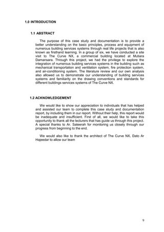 1.0 INTRODUCTION
1.1 ABSTRACT
The purpose of this case study and documentation is to provide a
better understanding on the basic principles, process and equipment of
numerous building services systems through real life projects that is also
known as firsthand learning. In a group of six, we have conducted a site
visit to The Curve NX, a commercial building located at Mutiara
Damansara. Through this project, we had the privilege to explore the
integration of numerous building services systems in the building such as
mechanical transportation and ventilation system, fire protection system,
and air-conditioning system. The literature review and our own analysis
also allowed us to demonstrate our understanding of building services
systems and familiarity on the drawing conventions and standards for
different buildings services systems of The Curve NX.
1.2 ACKNOWLEDGEMENT
We would like to show our appreciation to individuals that has helped
and assisted our team to complete this case study and documentation
report, by including them in our report. Without their help, this report would
be inadequate and insufficient. First of all, we would like to take this
opportunity to thank all the lecturers that has guide us through this project.
A special thanks to Ar. Sateerah for monitoring us closely through our
progress from beginning to the end.
We would also like to thank the architect of The Curve NX, Dato Ar
Hajeedar to allow our team
9
 