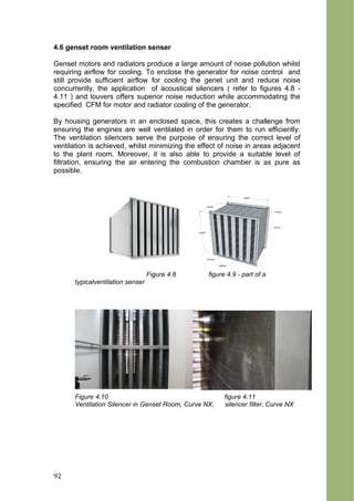 4.6 genset room ventilation senser
Genset motors and radiators produce a large amount of noise pollution whilst
requiring airflow for cooling. To enclose the generator for noise control and
still provide sufficient airflow for cooling the genet unit and reduce noise
concurrently, the application of acoustical silencers ( refer to figures 4.8 -
4.11 ) and louvers offers superior noise reduction while accommodating the
specified CFM for motor and radiator cooling of the generator.
By housing generators in an enclosed space, this creates a challenge from
ensuring the engines are well ventilated in order for them to run efficiently.
The ventilation silencers serve the purpose of ensuring the correct level of
ventilation is achieved, whilst minimizing the effect of noise in areas adjacent
to the plant room. Moreover, it is also able to provide a suitable level of
filtration, ensuring the air entering the combustion chamber is as pure as
possible.
Figure 4.8 figure 4.9 - part of a
typicalventilation senser
Figure 4.10 figure 4.11
Ventilation Silencer in Genset Room, Curve NX, silencer filter, Curve NX
92
 