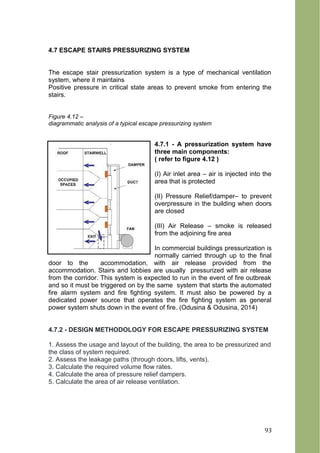 4.7 ESCAPE STAIRS PRESSURIZING SYSTEM
The escape stair pressurization system is a type of mechanical ventilation
system, where it maintains
Positive pressure in critical state areas to prevent smoke from entering the
stairs.
Figure 4.12 –
diagrammatic analysis of a typical escape pressurizing system
4.7.1 - A pressurization system have
three main components:
( refer to figure 4.12 )
(I) Air inlet area – air is injected into the
area that is protected
(II) Pressure Relief/damper– to prevent
overpressure in the building when doors
are closed
(III) Air Release – smoke is released
from the adjoining fire area
In commercial buildings pressurization is
normally carried through up to the final
door to the accommodation, with air release provided from the
accommodation. Stairs and lobbies are usually pressurized with air release
from the corridor. This system is expected to run in the event of fire outbreak
and so it must be triggered on by the same system that starts the automated
fire alarm system and fire fighting system. It must also be powered by a
dedicated power source that operates the fire fighting system as general
power system shuts down in the event of fire. (Odusina & Odusina, 2014)
4.7.2 - DESIGN METHODOLOGY FOR ESCAPE PRESSURIZING SYSTEM
1. Assess the usage and layout of the building, the area to be pressurized and
the class of system required.
2. Assess the leakage paths (through doors, lifts, vents).
3. Calculate the required volume flow rates.
4. Calculate the area of pressure relief dampers.
5. Calculate the area of air release ventilation.
93
 