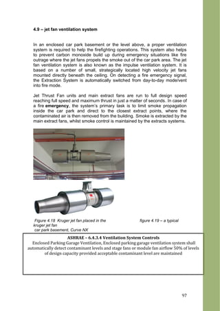4.9 – jet fan ventilation system
In an enclosed car park basement or the level above, a proper ventilation
system is required to help the firefighting operations. This system also helps
to prevent carbon monoxide build up during emergency situations like fire
outrage where the jet fans propels the smoke out of the car park area. The jet
fan ventilation system is also known as the impulse ventilation system. It is
based on a number of small, strategically located high velocity jet fans
mounted directly beneath the ceiling. On detecting a fire emergency signal,
the Extraction System is automatically switched from day-to-day mode/vent
into fire mode.
Jet Thrust Fan units and main extract fans are run to full design speed
reaching full speed and maximum thrust in just a matter of seconds. In case of
a fire emergency, the system’s primary task is to limit smoke propagation
inside the car park and direct to the closest extract points, where the
contaminated air is then removed from the building. Smoke is extracted by the
main extract fans, whilst smoke control is maintained by the extracts systems.
Figure 4.18 Kruger jet fan placed in the figure 4.19 – a typical
kruger jet fan
car park basement, Curve NX
ASHRAE – 6.4.3.4 Ventilation System Controls
Enclosed Parking Garage Ventilation, Enclosed parking garage ventilation system shall
automatically detect contaminant levels and stage fans or module fan airflow 50% of levels
of design capacity provided acceptable contaminant level are maintained
97
 