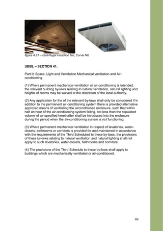 figure 4.21 – centrifugal induction fan, Curve NX
UBBL – SECTION 41.
Part III Space, Light and Ventilation Mechanical ventilation and Air-
conditioning.
(1) Where permanent mechanical ventilation or air-conditioning is intended,
the relevant building by-laws relating to natural ventilation, natural lighting and
heights of rooms may be waived at the discretion of the local authority.
(2) Any application for the of the relevant by-laws shall only be considered if in
addition to the permanent air-conditioning system there is provided alternative
approved means of ventilating the airconditioned enclosure, such that within
half an hour of the air-conditioning system failing, not less than the stipulated
volume of air specified hereinafter shall be introduced into the enclosure
during the period when the air-conditioning system is not functioning
(3) Where permanent mechanical ventilation in respect of lavatories, water-
closets, bathrooms or corridors is provided for and maintained in accordance
with the requirements of the Third Scheduled to these by-laws, the provisions
of these by-laws relating to natural ventilation and natural lighting shall not
apply to such lavatories, water-closets, bathrooms and corridors.
(4) The provisions of the Third Schedule to these by-laws shall apply to
buildings which are mechanically ventilated or air-conditioned.
99
 