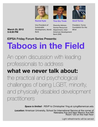 Rachel Kyte                   Tina Gry Tinde                Ancil Torres

                          Vice	
  President	
  of	
     Diversity	
  Advisor,	
     President,	
  Torres	
  
                          Sustainable	
                 Human	
  Resources	
        FoundaEon	
  for	
  the	
  
March 23, 2012            Development,	
  World	
       Department,	
  Inter-­‐     Blind
5-6:30 PM                 Bank                          American	
  Development	
  
                                                        Bank	
  (IDB)

IDPSA Friday Forum Series Presents:


Taboos in the Field
An open discussion with leading
professionals to address
what we never talk about:
the practical and psychological
challenges of being LGBT, minority,
and physically disabled development
practitioners
                 Space is limited - RSVP to Christopher Ying at cying@american.edu
      Location: American University, School for International Service at the corner of
                                            Nebraska Ave and New Mexico Ave NW
                                                         Room 120 on the main ﬂoor
                                                                      Light refreshments will be served
 