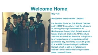 Welcome Home
Hey Y’all
Welcome to Eastern North Carolina!
I’m Jennifer Eison, an ELA Master Teacher
and 14 ENC’ Corps alum. I had the pleasure
of serving my corps commitment at
Northampton County High School, where I
taught English I, English IV, AP Literature
and African American literature. This picture
is of me and some of my seniors on their
graduation day. I currently teach 7th grade
ELA at KIPP Gaston College Prep Middle
School, which is still in my placement
district! I am so excited to have you in the
place I now call home.
 
