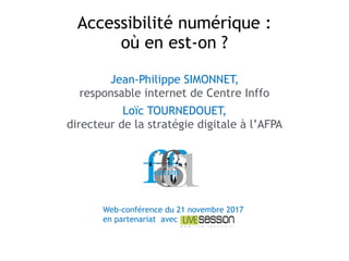 Jean-Philippe SIMONNET,  
responsable internet de Centre Inffo
Loïc TOURNEDOUET,  
directeur de la stratégie digitale à l’AFPA
Accessibilité numérique :  
où en est-on ?
Web-conférence du 21 novembre 2017
en partenariat avec
 