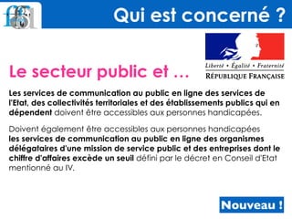 Le secteur public et …
Les services de communication au public en ligne des services de
l'Etat, des collectivités territoriales et des établissements publics qui en
dépendent doivent être accessibles aux personnes handicapées.
Doivent également être accessibles aux personnes handicapées  
les services de communication au public en ligne des organismes
délégataires d'une mission de service public et des entreprises dont le
chiffre d'affaires excède un seuil défini par le décret en Conseil d'Etat
mentionné au IV.
Qui est concerné ?
Nouveau !
 