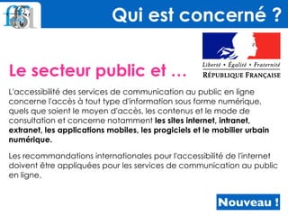 Le secteur public et …
L'accessibilité des services de communication au public en ligne
concerne l'accès à tout type d'information sous forme numérique,
quels que soient le moyen d'accès, les contenus et le mode de
consultation et concerne notamment les sites internet, intranet,
extranet, les applications mobiles, les progiciels et le mobilier urbain
numérique.
Les recommandations internationales pour l'accessibilité de l'internet
doivent être appliquées pour les services de communication au public
en ligne.
Qui est concerné ?
Nouveau !
 