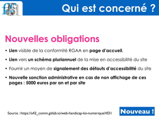 Nouvelles obligations
• Lien visible de la conformité RGAA en page d’accueil,
• Lien vers un schéma pluriannuel de la mise en accessibilité du site
• Fournir un moyen de signalement des défauts d’accessibilité du site
• Nouvelle sanction administrative en cas de non affichage de ces
pages : 5000 euros par an et par site
Qui est concerné ?
Nouveau !Source : https://a42_comm.gitlab.io/web-handicap-loi-numerique/#D1
 