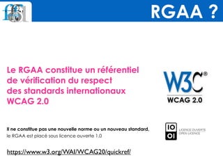Le RGAA constitue un référentiel  
de vérification du respect  
des standards internationaux 
WCAG 2.0
Il ne constitue pas une nouvelle norme ou un nouveau standard,  
le RGAA est placé sous licence ouverte 1.0
RGAA ?
https://www.w3.org/WAI/WCAG20/quickref/
 
