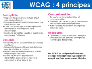 Perceptible,
• Proposer des équivalents textuels à tout
contenu non textuel ;
• Proposer des versions de remplacement aux
médias temporels ;
• Créer un contenu qui puisse être présenté
de différentes manières sans perte
d’information ;
• Faciliter la perception visuelle et auditive du
contenu par l’utilisateur.
 
Utilisable,
• Rendre toutes les fonctionnalités accessibles
au clavier ;
• Laisser à l'utilisateur suffisamment de temps
pour lire et utiliser le contenu ;
• Ne pas concevoir de contenu susceptible
de provoquer des crises ;
• Fournir à l'utilisateur des éléments
d'orientation pour naviguer, trouver le
contenu et se situer dans le site.
Compréhensible
• Rendre le contenu textuel lisible et
compréhensible ;
• Faire en sorte que les pages apparaissent et
fonctionnent de manière prévisible ;
• Aider l'utilisateur à éviter et à corriger les
erreurs de saisie.
et Robuste.
• Optimiser la compatibilité avec les agents
utilisateurs actuels et futurs, y compris les
technologies d'assistance.
Les WCAG ne sont pas opérationnels,  
ces recommandations nous expliquent  
ce qu’il faut faire, pas comment le faire.
WCAG : 4 principes
 