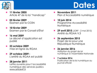 • 11 février 2005  
Article 47 de la loi “handicap”
• 05 février 2009 
Examen par la CCEN
• 10 février 2009 
Examen par le Conseil d'État
• 16 mai 2009 
Le décret d’application est
publié
• 23 octobre 2009 
mise en ligne du RGAA
• 29 octobre 2009 : 
L'arrêté du RGAA est publié
• 28 janvier 2011 
Lettre ouverte pour l’accessibilité
numérique des services publics
www.article47.fr
• Novembre 2011 
Plan d’Accessibilité numérique
• 10 juin 2014 
Programme Accessibilité
Numérique
• 29 avril 2015 (JORF - 2 mai 2015) 
Arrêté du RGAA V.3
• 26 septembre 2015 
Projet de loi pour une
République Numérique
• 26 janvier 2016 
Adoption du projet de loi
numérique à l’Assemblée Nationale
• 7 octobre 2016 
Publication de la loi numérique au
journal officiel
Dates
 