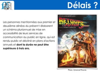 Les personnes mentionnées aux premier et
deuxième alinéas du présent I élaborent
un schéma pluriannuel de mise en
accessibilité de leurs services de
communication au public en ligne, qui est
rendu public et décliné en plans d'actions
annuels et dont la durée ne peut être
supérieure à trois ans.
Délais ?
Photo : Universal Pictures
 