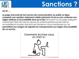 Art 47 …
La page d'accueil de tout service de communication au public en ligne
comporte une mention clairement visible précisant s'il est ou non conforme aux
règles relatives à l'accessibilité ainsi qu'un lien renvoyant à une page indiquant
notamment l'état de mise en œuvre du schéma pluriannuel de mise en
accessibilité et du plan d'actions de l'année en cours mentionnés au I et
permettant aux usagers de signaler les manquements aux règles d'accessibilité
de ce service.
Sanctions ?
 