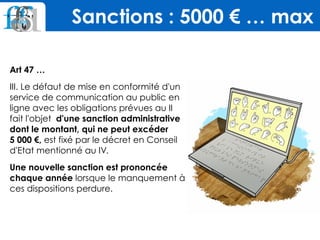 Art 47 …
III. Le défaut de mise en conformité d'un
service de communication au public en
ligne avec les obligations prévues au II
fait l'objet d'une sanction administrative
dont le montant, qui ne peut excéder 
5 000 €, est fixé par le décret en Conseil
d'Etat mentionné au IV.
Une nouvelle sanction est prononcée
chaque année lorsque le manquement à
ces dispositions perdure.
Sanctions : 5000 € … max
 