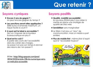 Soyons cyniques
•Encore 3 ans de gagné ? : 
on peut encore gagner du temps ?
•Les sanctions seront elles appliquées ? 
5000 euros d’amende maximum, un
risque facile à courir ?
•A quoi sert le label e-accessible ? 
Qui va s’imposer de la lourdeur
bureaucratique en plus ?
•Quel est le coût ? 
À parler des coûts de l’accessibilité
dans les cahier des charges,  
ne passe-t-on pas son temps à donner
des raisons de s’en passer ? 
 
Soyons positifs
•Qualité, mobilité accessibilité :  
le nouveau RGAA peut vous aider à
mettre en place une stratégie de
qualité de sites web
•Sensibiliser sans marginaliser
•Le Web n’est plus un “plus” de
communication, mais un média a part
entière
•Plus de mobile first : même état d’esprit
que le “accessible toujours”
Que retenir ?
A lire : http://blog.opquast.com/post/
2016/10/25/article-106-loi-numerique-vers-
un-web-plus-accessible
 