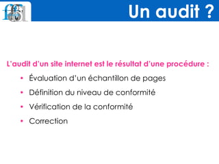 L’audit d’un site internet est le résultat d’une procédure :
• Évaluation d’un échantillon de pages
• Définition du niveau de conformité
• Vérification de la conformité
• Correction
Un audit ?
 