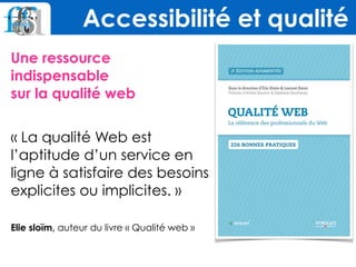 Une ressource
indispensable  
sur la qualité web  
« La qualité Web est
l’aptitude d’un service en
ligne à satisfaire des besoins
explicites ou implicites. »  
 
Elie sloïm, auteur du livre « Qualité web »  
Accessibilité et qualité
 
