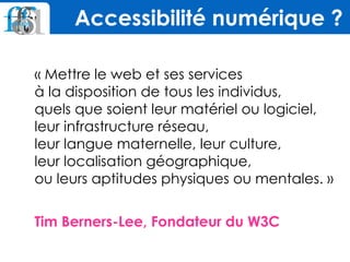 « Mettre le web et ses services 
à la disposition de tous les individus,  
quels que soient leur matériel ou logiciel,
leur infrastructure réseau,  
leur langue maternelle, leur culture,  
leur localisation géographique,  
ou leurs aptitudes physiques ou mentales. »
 
Tim Berners-Lee, Fondateur du W3C
Accessibilité numérique ?
 