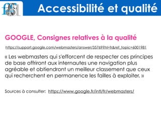 GOOGLE, Consignes relatives à la qualité
https://support.google.com/webmasters/answer/35769?hl=fr&ref_topic=6001981
« Les webmasters qui s'efforcent de respecter ces principes
de base offriront aux internautes une navigation plus
agréable et obtiendront un meilleur classement que ceux
qui recherchent en permanence les failles à exploiter. » 
Sources à consulter: https://www.google.fr/intl/fr/webmasters/
Accessibilité et qualité
 