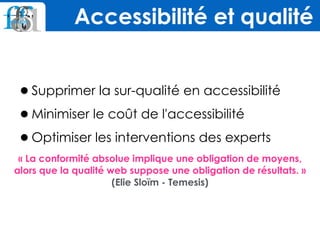 •Supprimer la sur-qualité en accessibilité
•Minimiser le coût de l'accessibilité
•Optimiser les interventions des experts
« La conformité absolue implique une obligation de moyens,
alors que la qualité web suppose une obligation de résultats. »
(Elie Sloïm - Temesis)
Accessibilité et qualité
 