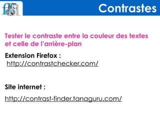 Tester le contraste entre la couleur des textes  
et celle de l’arrière-plan
Extension Firefox : 
http://contrastchecker.com/
Site internet :
http://contrast-finder.tanaguru.com/
Contrastes
 