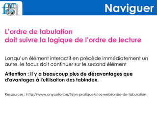 L’ordre de tabulation  
doit suivre la logique de l’ordre de lecture
Lorsqu’un élément interactif en précède immédiatement un
autre, le focus doit continuer sur le second élément
Attention : Il y a beaucoup plus de désavantages que
d'avantages à l'utilisation des tabindex.
 
Ressources : http://www.anysurfer.be/fr/en-pratique/sites-web/ordre-de-tabulation
Naviguer
 