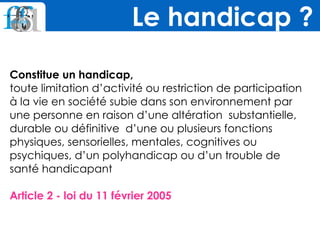 Constitue un handicap,
toute limitation d’activité ou restriction de participation
à la vie en société subie dans son environnement par
une personne en raison d’une altération substantielle,
durable ou définitive d’une ou plusieurs fonctions
physiques, sensorielles, mentales, cognitives ou
psychiques, d’un polyhandicap ou d’un trouble de
santé handicapant
Article 2 - loi du 11 février 2005
Le handicap ?
 