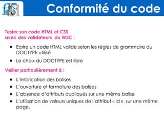 Tester son code HTML et CSS  
avec des validateurs du W3C :
• Ecrire un code HTML valide selon les règles de grammaire du
DOCTYPE utilisé
• Le choix du DOCTYPE est libre
Veiller particulièrement à :
• L’imbrication des balises
• L’ouverture et fermeture des balises
• L’absence d’attributs dupliqués sur une même balise
• L’utilisation de valeurs uniques de l’attribut « id » sur une même
page.
Conformité du code
 