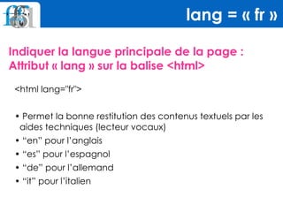 Indiquer la langue principale de la page :
Attribut « lang » sur la balise <html>
lang = « fr »
<html lang="fr">
• Permet la bonne restitution des contenus textuels par les
aides techniques (lecteur vocaux)
• “en” pour l’anglais
• “es” pour l’espagnol
• “de” pour l’allemand
• “it” pour l’italien
 
