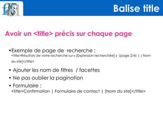 Avoir un <title> précis sur chaque page
Balise title
•Exemple de page de recherche : 
<title>Résultats de votre recherche sur « [Expression recherchée] «  (page 2/4) | [ Nom
du site]</title>
• Ajouter les nom de filtres / facettes
• Ne pas oublier la pagination
• Formulaire : 
<title>Confirmation | Formulaire de contact | [Nom du site]</title>
 