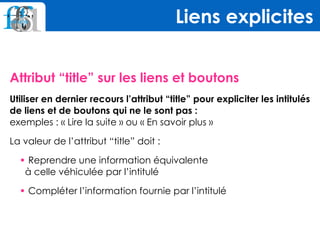 Attribut “title” sur les liens et boutons
Utiliser en dernier recours l’attribut “title” pour expliciter les intitulés
de liens et de boutons qui ne le sont pas : 
exemples : « Lire la suite » ou « En savoir plus »
La valeur de l’attribut “title” doit :
• Reprendre une information équivalente  
à celle véhiculée par l’intitulé
• Compléter l’information fournie par l’intitulé
Liens explicites
 