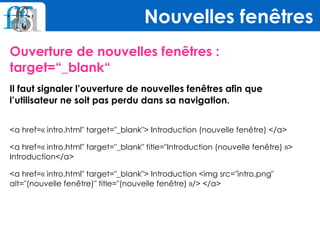 Ouverture de nouvelles fenêtres :
target=“_blank“
Il faut signaler l’ouverture de nouvelles fenêtres afin que
l’utilisateur ne soit pas perdu dans sa navigation.
 
<a href=« intro.html" target="_blank"> Introduction (nouvelle fenêtre) </a>
<a href=« intro.html" target="_blank" title="Introduction (nouvelle fenêtre) »> 
Introduction</a>
<a href=« intro.html" target="_blank"> Introduction <img src="intro.png"
alt="(nouvelle fenêtre)" title="(nouvelle fenêtre) »/> </a>
Nouvelles fenêtres
 